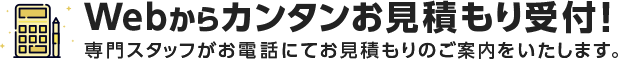 Webからカンタンお見積もり受付!専門スタッフがお電話にてお見積もりのご案内をいたします。