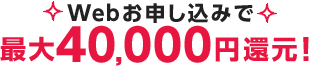 Webお申し込みで 最大40,000円還元！