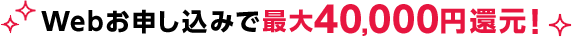 Webお申し込みで 最大50,000円還元！
